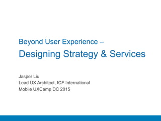 Beyond User Experience –
Designing Strategy & Services
Jasper Liu
Lead UX Architect, ICF International
Mobile UXCamp DC 2015
 