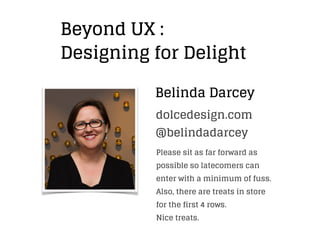 Belinda Darcey
Beyond UX :
Designing for Delight
@belindadarcey
dolcedesign.com
Please sit as far forward as
possible so latecomers can
enter with a minimum of fuss.
Also, there are treats in store
for the first 4 rows.
Nice treats.
 
