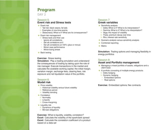 Program
   DAY 2



OURS
   Session 5:
   Event risk and Stress tests
   ▶ Event risk
    ▷ Tail risk: black swans, fat tails
    ▷ Examples of one-time-events
    ▷ Skew(ness); What is it? What are its consequences?
   ▶ Event risk management
    ▷ Stress tests and their use
      ▪ Ignore all correlations
      ▪ Set all correlations at 0
      ▪ Set all correlations at 100% (plus or minus)
      ▪ Worst case performance
      ▪ Worst losing streak
   ▶ Back testing
                                                                  Session 7:
                                                                  Greek variables
                                                                  ▶ Sensitivity analysis
                                                                   ▷ Delta; What is it? What is its interpretation?
                                                                   ▷ Gamma; What is it? What is its interpretation?
                                                                   ▷ Vega; the impact of volatility
                                                                   ▷ Theta; premium decay over time
                                                                   ▷ Rho; interest rate sensitivity
                                                                  ▶ Scenario analysis versus sensitivity analysis
                                                                  ▶ Combined reporting
                                                                  ▶ Matrix

                                                                  Simulation: Trading options and managing ﬂexibility in
                                                                  energy portfolios
                                                                                                                              L
   Exercise: Stress testing
   Simulation: Play a trading simulation and understand           Session 8:
   the consequences of trading by taking upon the role of         Asset and Portfolio management
   risk manager. Execute transactions in the market and           ▶ Managing a mixed portfolio of assets, obligations and a
                                                                     client base
   calculate the available working capital, the initial margin,
   variation margin, exchange fees, clearing fees, risk           ▶ A portfolio consisting of multiple energy products
                                                                   ▷ Delta hedging
   exposure and net liquidation value of the portfolio.
                                                                   ▷ Dynamic hedging
                                                                    ▪ Embedded options
   Session 6:                                                       ▪ Real options
   Model risk
   ▶ Price volatility                                             Exercise: Embedded options; ﬂex contracts
    ▷ Historical volatility versus future volatility
    ▷ Reference period
    ▷ Volatility trending
   ▶ Correlation
    ▷ Normality
    ▷ Linearity
    ▷ Cross-margining
   ▶ Liquidity risk
    ▷ Dynamics of liquidity
    ▷ Bid-ask obligations

   Exercise: What is liquidity, volatility, correlation?
   Excel: Calculate the volatility of the spark/dark spread
   Excel: Calculate the correlation coeﬃcient of a product
   based on a data set
 