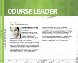 LEADER
COURSE LEADER
Jeroen Koster
Trainer-Consultant Mercurious

                         Jeroen Koster is the co-author of         Jeroen has also worked as a Corporate Trainer at the
                         the book entitled “Refacing Risk,         international derivatives trading firm All Options, in which position
                         building a fortune”.                      he was responsible for training staﬀ for the roles of Derivatives
                                                                   Trader, (senior) Traders and Back Oﬃce employees. The training
                       After finishing high school, Jeroen         centered onto several subjects including corporate actions, risk
                       Koster studied Applied Mathematicsat        management, compliance, volatility and trading strategies.
                       the Technical University (TU) of
                       Twente. In 1996 he became a                 With over two decades worth of experience in the energy sector,
                       professional Options Trader (Market         Jeroen Koster is highly skilled and formally schooled in the
                       Maker) on the trading-ﬂoor of the           nuances of this exciting industry. His experience and passion for
European Option Exchange (EOE) in Amsterdam.                       passing on knowledge really make him an excellent tutor.

For a number of years thereafter Jeroen traded in various option
classes, both single stocks and indices and FX. Subsequently he
became responsible for the education of new hires and trainees
at the European Option Exchange. Following the new millennium
and the technical improvements and challenges it brought
along, including the migration from open-outcry to screen-based
trading on electronic platforms, Jeroen became the Head of
Trading at the trading firm and specialist Van der Moolen.
 