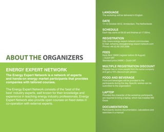 LANGUAGE
                                                               The workshop will be delivered in English.

                                                               DATE
                                                               11-12 October 2012, Amsterdam, The Netherlands

                                                               SCHEDULE
                                                               Each day starts at 09.00 and finishes at 17.00hrs.

                                                               REGISTRATION
                                                               http://www.energy-expert-network.com/courses
                                                               E-mail: Johanna.oberg@energy-expert-network.com
                                                               Phone:+46 (0) 85 333 2599

                                                               FEES

ABOUT THE ORGANIZERS
                                                               Early Bird 1990€ (register before 29 August)
                                                               + Dutch VAT
                                                               Standard price 2490€ + Dutch VAT

                                                               MULTIPLE REGISTRATION DISCOUNT
ENERGY EXPERT NETWORK                                          Register two or more people from the same company
                                                               and get a 10% discount per person.
The Energy Expert Network is a network of experts
and hands-on energy market participants that provides          FOOD AND BEVERAGE
                                                               Food and beverages will be provided to the
companies with tailored courses.                               participants during the day. Specific wishes can be
                                                               submitted to the organization.
The Energy Expert Network consists of the ‘best of the
best’ industry experts, well known for their knowledge and     LAPTOP
                                                               Provided the character of the workshop participants
experience in teaching energy industry professionals. Energy   are required to bring a laptop, which has installed MS
Expert Network also provide open courses on fixed dates in     Excel.
co-operation with external experts.
                                                               DOCUMENTATION
                                                               Participants receive documentation, calculations and
                                                               exercises in a manual.
 