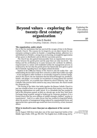 Exploring the
21st century
organization
27
Beyond values – exploring the
twenty-first century
organization
John D. Burdett
Orxestra Consulting, Etobicoke, Ontario, Canada
The organization, under attack
One of the few institutions that has survived the ravages of time is the Roman
Catholic Church. The reasons for its longevity are an object lesson for any
enterprise seeking to outlive its founder: a compelling mission, adherence to a
well-defined set of beliefs, a strong focus on learning, an insightful appreciation
of how power is distributed, and an effective succession process.
The church has also gained immeasurably from an organization structure
where between the parish priest and the pope there are only two levels – the
bishop and the archbishop (or in some instances the cardinal). In addition,
empowerment is a notion well established within the management process as
evidenced by the fact that the parish priest has historically been given a great
deal of latitude regarding local, non-dogma related decisions.
Implicit in the 2,000-year history of the church is also the reality that – not
withstanding the fact that it took three centuries to admit that Galileo was right
– it has managed to either facilitate or (eventually) respond to societal change.
And yet the church, the one institution that has thrived through war, pestilence,
famine, and plague, is in trouble: its recruitment of young priests has reached
crisis proportions, sex scandals have diluted its moral authority, and, were
Catholics who practise birth control to stay away from mass, the church would
face financial ruin.
The fraying of the fabric that holds together the Roman Catholic Church is
just one example of how, as we approach the twenty-first century, even the most
enduring organizations are under attack. It is a broadside that has resulted in
half of the enterprises quoted, as little as a decade ago, on the New York Stock
Exchange being acquired, merged or broken-up by corporate predators. It is a
frontal attack that has seen millions of middle managers dubbed “surplus to
requirements”. And it is a sabre thrust that has resulted in long-held beliefs
about the practice of management being replaced by organizational forms and
approaches that a generation ago would have been received by, at best, bemused
silence.
What is involved is more than just an adjustment of the current
order
On 24 August 1346 there took place one of the most important battles of the
Middle Ages (Fuller, 1970, pp. 295-319). The English force, 8,500 strong, led by
Journal of Management
Development, Vol. 17 No. 1, 1998,
pp. 27-43. © MCB University Press,
0262-1711
 