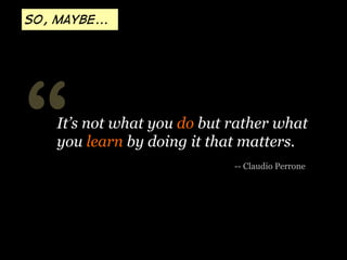 So, maybe...

“

It’s not what you do but rather what
you learn by doing it that matters.
-- Claudio Perrone

 