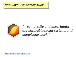 It’s hard. We accept that…

“… complexity and uncertainty
are natural to social systems and
knowledge work.”

http://leansystemssociety.org/

 