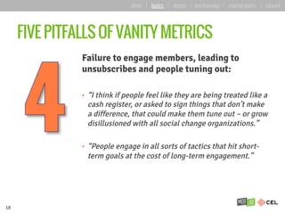 FIVE PITFALLS OF VANITY METRICS
Failure to engage members, leading to
unsubscribes and people tuning out:
•  “I think if people feel like they are being treated like a
cash register, or asked to sign things that don’t make
a difference, that could make them tune out – or grow
disillusioned with all social change organizations.”
•  “People engage in all sorts of tactics that hit short-
term goals at the cost of long-term engagement.”
18
about | basics | deeper | key learnings | starting points | forward
 