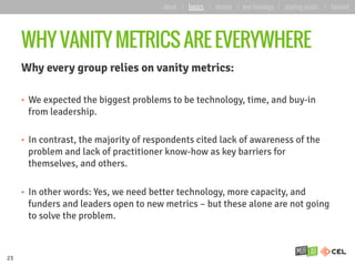 WHY VANITY METRICS ARE EVERYWHERE
Why every group relies on vanity metrics:
•  We expected the biggest problems to be technology, time, and buy-in
from leadership.
•  In contrast, the majority of respondents cited lack of awareness of the
problem and lack of practitioner know-how as key barriers for
themselves, and others.
•  In other words: Yes, we need better technology, more capacity, and
funders and leaders open to new metrics – but these alone are not going
to solve the problem.
23
about | basics | deeper | key learnings | starting points | forward
 