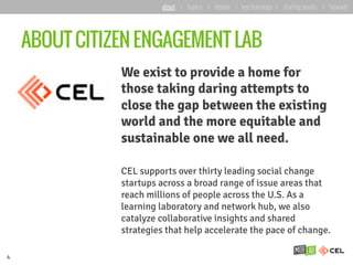 ABOUT CITIZEN ENGAGEMENT LAB
We exist to provide a home for
those taking daring attempts to
close the gap between the existing
world and the more equitable and
sustainable one we all need.
CEL supports over thirty leading social change
startups across a broad range of issue areas that
reach millions of people across the U.S. As a
learning laboratory and network hub, we also
catalyze collaborative insights and shared
strategies that help accelerate the pace of change.
4
about | basics | deeper | key learnings | starting points | forward
 