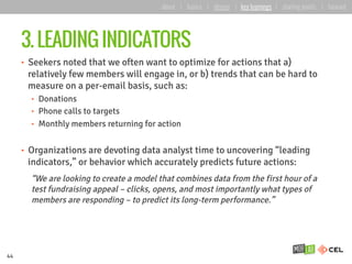 3. LEADING INDICATORS
•  Seekers noted that we often want to optimize for actions that a)
relatively few members will engage in, or b) trends that can be hard to
measure on a per-email basis, such as:
•  Donations
•  Phone calls to targets
•  Monthly members returning for action
•  Organizations are devoting data analyst time to uncovering “leading
indicators,” or behavior which accurately predicts future actions:
“We are looking to create a model that combines data from the first hour of a
test fundraising appeal – clicks, opens, and most importantly what types of
members are responding – to predict its long-term performance.”
44
about | basics | deeper | key learnings | starting points | forward
 