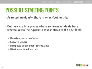 POSSIBLE STARTING POINTS
•  As noted previously, there is no perfect metric.
•  But here are four places where some respondents have
started out in their quest to take metrics to the next level:
•  More frequent use of rates;
•  Cohort analysis;
•  Integrated engagement scores, and;
•  Mission-centered metrics.
47
about | basics | deeper | key learnings | starting points | forward
 