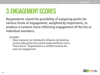 3. ENGAGEMENT SCORES
Respondents raised the possibility of assigning points for
various forms of engagement, weighted by importance, to
produce a numeric score reflecting engagement of the list or
individual members.
52
Example:
•  Klout measures an individual’s influence by factoring
various data points from social media platforms into a
“Klout Score.” Organizations or eCRMs could do the
same for engagement.
about | basics | deeper | key learnings | starting points | forward
 