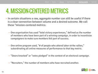 4. MISSION-CENTERED METRICS
•  In certain situations a raw, aggregate number can still be useful if there
is a clear connection between volume and a desired outcome. We call
these “mission-centered metrics:
•  One organization has used “total victory experiences,” defined as the number
of members who have been part of a winning campaign, in order to incentivize
campaigners to make sure members felt part of success.
•  One online program used, “# of people who attend labor strike rallies,”
subordinating all online measures of performance to that key metric.
•  “Doors knocked” or “votes pledged” in the context of an electoral campaign.
•  “Recruiters,” the number of members who have recruited another.
54
about | basics | deeper | key learnings | starting points | forward
 