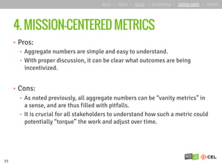 4. MISSION-CENTERED METRICS
•  Pros:
•  Aggregate numbers are simple and easy to understand.
•  With proper discussion, it can be clear what outcomes are being
incentivized.
•  Cons:
•  As noted previously, all aggregate numbers can be “vanity metrics” in
a sense, and are thus filled with pitfalls.
•  It is crucial for all stakeholders to understand how such a metric could
potentially “torque” the work and adjust over time.
55
about | basics | deeper | key learnings | starting points | forward
 