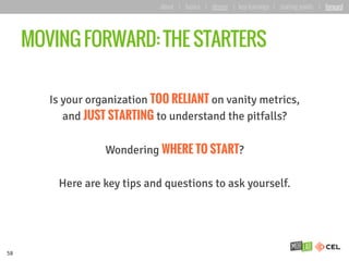 MOVING FORWARD: THE STARTERS
Is your organization TOO RELIANT on vanity metrics,
and JUST STARTING to understand the pitfalls?
Wondering WHERE TO START?
Here are key tips and questions to ask yourself.
58
about | basics | deeper | key learnings | starting points | forward
 