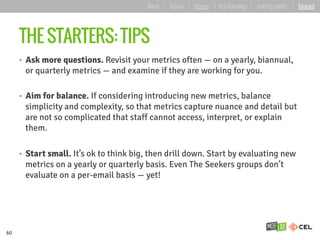 THE STARTERS: TIPS
•  Ask more questions. Revisit your metrics often — on a yearly, biannual,
or quarterly metrics — and examine if they are working for you.
•  Aim for balance. If considering introducing new metrics, balance
simplicity and complexity, so that metrics capture nuance and detail but
are not so complicated that staff cannot access, interpret, or explain
them.
•  Start small. It’s ok to think big, then drill down. Start by evaluating new
metrics on a yearly or quarterly basis. Even The Seekers groups don’t
evaluate on a per-email basis — yet!
60
about | basics | deeper | key learnings | starting points | forward
 