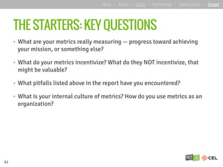 THE STARTERS: KEY QUESTIONS
•  What are your metrics really measuring — progress toward achieving
your mission, or something else?
•  What do your metrics incentivize? What do they NOT incentivize, that
might be valuable?
•  What pitfalls listed above in the report have you encountered?
•  What is your internal culture of metrics? How do you use metrics as an
organization?
61
about | basics | deeper | key learnings | starting points | forward
 