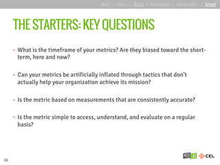 THE STARTERS: KEY QUESTIONS
•  What is the timeframe of your metrics? Are they biased toward the short-
term, here and now?
•  Can your metrics be artificially inflated through tactics that don’t
actually help your organization achieve its mission?
•  Is the metric based on measurements that are consistently accurate?
•  Is the metric simple to access, understand, and evaluate on a regular
basis?
62
about | basics | deeper | key learnings | starting points | forward
 