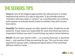 THE SEEKERS: TIPS
•  Focus in. One of the biggest opportunities for advancement is simply
implementing metrics at a day-to-day level. If you already measure
“members who have taken 1+ actions” on a monthly basis, for instance,
build systems to evaluate emails based on whether they will increase
that metric.
•  Simplify! The Seekers groups are often awash in data. Simplicity can be
powerful. If your teams are responsible for more than three key metrics,
respondents believe you aren’t incentivizing any metric-driven behavior.
•  Revisit. Go over your metrics often — on a yearly, biannual, or quarterly
basis — and examine if they are working for you. This can be even more
powerful for groups with a widespread appreciation of the incentives
different metrics create.
64
about | basics | deeper | key learnings | starting points | forward
 