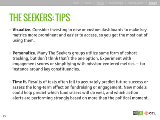 THE SEEKERS: TIPS
•  Visualize. Consider investing in new or custom dashboards to make key
metrics more prominent and easier to access, so you get the most out of
using them.
•  Personalize. Many The Seekers groups utilize some form of cohort
tracking, but don’t think that’s the one option. Experiment with
engagement scores or simplifying with mission-centered metrics — for
instance around key constituencies.
•  Time it. Results of tests often fail to accurately predict future success or
assess the long-term effect on fundraising or engagement. New models
could help predict which fundraisers will do well, and which action
alerts are performing strongly based on more than the political moment.
65
about | basics | deeper | key learnings | starting points | forward
 