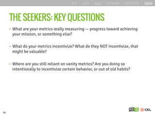 THE SEEKERS: KEY QUESTIONS
•  What are your metrics really measuring — progress toward achieving
your mission, or something else?
•  What do your metrics incentivize? What do they NOT incentivize, that
might be valuable?
•  Where are you still reliant on vanity metrics? Are you doing so
intentionally to incentivize certain behavior, or out of old habits?
66
about | basics | deeper | key learnings | starting points | forward
 