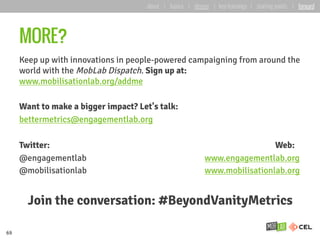 MORE?
Keep up with innovations in people-powered campaigning from around the
world with the MobLab Dispatch. Sign up at:
www.mobilisationlab.org/addme
Want to make a bigger impact? Let's talk:
bettermetrics@engagementlab.org
Twitter: Web:
@engagementlab www.engagementlab.org
@mobilisationlab www.mobilisationlab.org
Join the conversation: #BeyondVanityMetrics
69
about | basics | deeper | key learnings | starting points | forward
 