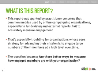 WHAT IS THIS REPORT?
•  This report was sparked by practitioner concerns that
common metrics used by online campaigning organizations,
especially in fundraising and external reports, fail to
accurately measure engagement.
•  That’s especially troubling for organizations whose core
strategy for advancing their mission is to engage large
numbers of their members at a high level over time.
•  The question became: Are there better ways to measure
how engaged members are with your organization?
7
about | basics | deeper | key learnings | starting points | forward
 