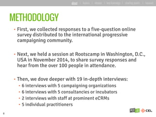 METHODOLOGY
•  First, we collected responses to a five-question online
survey distributed to the international progressive
campaigning community.
•  Next, we held a session at Rootscamp in Washington, D.C.,
USA in November 2014, to share survey responses and
hear from the over 100 people in attendance.
•  Then, we dove deeper with 19 in-depth interviews:
•  6 interviews with 5 campaigning organizations
•  6 interviews with 5 consultancies or incubators
•  2 interviews with staff at prominent eCRMs
•  5 individual practitioners
8
about | basics | deeper | key learnings | starting points | forward
 