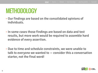 METHODOLOGY
•  Our findings are based on the consolidated opinions of
individuals.
•  In some cases those findings are based on data and test
results, but more work would be required to assemble hard
evidence of every assertion.
•  Due to time and schedule constraints, we were unable to
talk to everyone we wanted to — consider this a conversation
starter, not the final word!
9
about | basics | deeper | key learnings | starting points | forward
 