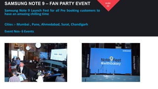 SAMSUNG NOTE 9 – FAN PARTY EVENT
Samsung Note 9 Launch Fest for all Pre booking customers to
have an amazing chilling time
Cities :- Mumbai , Pune, Ahmedabad, Surat, Chandigarh
Event Nos- 6 Events
22
SLIDE
 