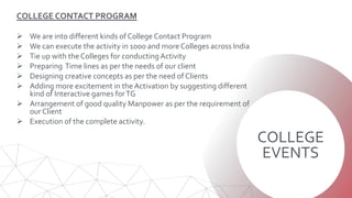 COLLEGE
EVENTS
COLLEGE CONTACT PROGRAM
 We are into different kinds of College Contact Program
 We can execute the activity in 1000 and more Colleges across India
 Tie up with the Colleges for conductingActivity
 Preparing Time lines as per the needs of our client
 Designing creative concepts as per the need of Clients
 Adding more excitement in the Activation by suggesting different
kind of Interactive games forTG
 Arrangement of good quality Manpower as per the requirement of
our Client
 Execution of the complete activity.
 
