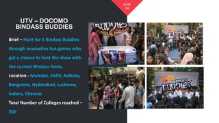 34
SLIDE
UTV – DOCOMO
BINDASS BUDDIES
Brief – Hunt for 5 Bindass Buddies
through innovative fun games who
got a chance to host the show with
the current Bindass Hosts.
Location - Mumbai, Delhi, Kolkota,
Bangalore, Hyderabad, Lucknow,
Indore, Chennai
Total Number of Colleges reached –
200
 