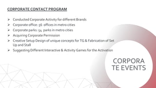 CORPORA
TE EVENTS
CORPORATE CONTACT PROGRAM
 Conducted Corporate Activity for different Brands
 Corporate office: 56 offices in metro cities
 Corporate parks: 54 parks in metro cities
 Acquiring Corporate Permission
 Creative Setup Design of unique concepts for TG & Fabrication of Set
Up and Stall
 Suggesting Different Interactive & Activity Games for the Activation
 