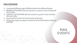 RWA
EVENTS
RWA PROGRAM
 Conducted different type of RWA Activities for different Brands
 BRAND ACTIVATION: We can execute in 20,000 or more societies all
across India
 CONTACT ACTIVATION: We can execute in 5,000 or more societies
all across India
 Acquiring Permission for the Execution of Activity
 Designing unique concepts to reach the TG and Fabrication of Set Up
and Stall
 