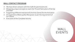 MALL
EVENTS
MALL CONTACT PROGRAM
 We have direct contacts with the malls for permissions etc.
 Designing unique concepts to reach the TG and Fabrication of Set Up
and Stall
 Suggesting Different Interactive & Activity Games for the Activation
 Arrangement of Best quality Manpower as per the requirement of
our Clients
 Execution of the Complete Activity
 