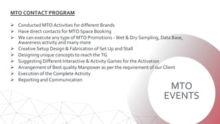 MTO
EVENTS
MTO CONTACT PROGRAM
 Conducted MTO Activities for different Brands
 Have direct contacts for MTO Space Booking
 We can execute any type of MTO Promotions - Wet & Dry Sampling, Data Base,
Awareness activity and many more
 Creative Setup Design & Fabrication of Set Up and Stall
 Designing unique concepts to reach the TG
 Suggesting Different Interactive & Activity Games for the Activation
 Arrangement of Best quality Manpower as per the requirement of our Client
 Execution of the Complete Activity
 Reporting and Communication
 