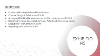 EXHIBITIO
NS
EXHIBITIONS
 Conducted Exhibitions for different Clients
 Creative Design & Fabrication of Stall
 Arranging Best Quality Manpower as per the requirements of Client
 Designing Creative Concepts & different Activities & Interactive Games
 Execution of the Complete Activity
 Reporting and Communication
 