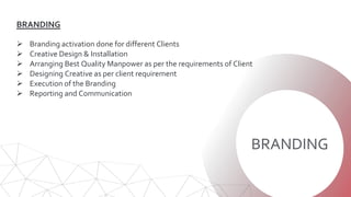 BRANDING
BRANDING
 Branding activation done for different Clients
 Creative Design & Installation
 Arranging Best Quality Manpower as per the requirements of Client
 Designing Creative as per client requirement
 Execution of the Branding
 Reporting and Communication
 