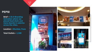 PEPSI
62
SLIDE
Brief – E & D Branding
Activation where we
placed food shots and
menu boards in eateries
across the cities.
Location – Mumbai, Pune
Total Outlets – 1,500
 