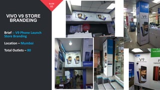 VIVO V9 STORE
BRANDEING
65
SLIDE
Brief :- V9 Phone Launch
Store Branding
Location – Mumbai
Total Outlets – 80
 