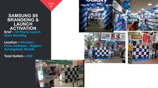 SAMSUNG S9
BRANDEING &
LAUNCH
ACTIVATION
66
SLIDE
Brief :- S9 Phone Launch
Store Branding
Location – Mumbai ,
Pune, Kolhapur , Nagpur,
Aurangabad, Nashik
Total Outlets – 200
 
