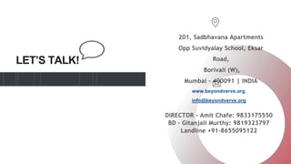 LET’S TALK!
201, Sadbhavana Apartments
Opp Suvidyalay School, Eksar
Road,
Borivali (W),
Mumbai – 400091 | INDIA
www.beyondverve.org
info@beyondverve.org
DIRECTOR - Amit Chafe: 9833175550
BD - Gitanjali Murthy: 9819323797
Landline +91-8655095122
 