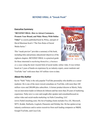 BEYOND VIRAL: A “Sneak Peak”



Executive Summary
“BEYOND VIRAL: How to Attract Customers,
Promote Your Brand, and Make Money With Online
Video” is a newly published book by Wiley, and part of
David Meerman Scott’s ―The New Rules of Social
Media Series.‖

This ―sneak preview‖ provides a summary of the book,
including titles and primary educational objectives of the
eighteen chapters. BEYOND VIRAL is a practical guide
for those interested in marketing themselves, a business
or a cause using the most visceral form of social media: online video. It was written
based on 5 years of hands-on experience by an industry expert, career marketer and
YouTube ―star‖ with more than 165 million views to date.

About the Author
Kevin ―Nalts‖ Nalty is the only popular YouTube personality who doubles as a career
marketer. He is one of the most-viewed comedians on YouTube, with more than 160
million views and 200,000 plus subscribers. A former product director at Merck, Nalty
was an innovation leader at Johnson & Johnson and has more than 20 years of marketing
experience. Nalty now is a rare and sought-after speaker and consultantfocused on
online-video and social-media marketing via Nalts Consulting, LLC
(www.NaltsConsulting.com). His list of leading clients includes Fox, GE, Microsoft,
MTV, Kodak, Starbucks, Logitech, Panasonic and Holiday Inn. He has spoken at top
industry conferences and to senior executives from such leading companies as M&M,
Google/YouTube, and Coca Cola.
 