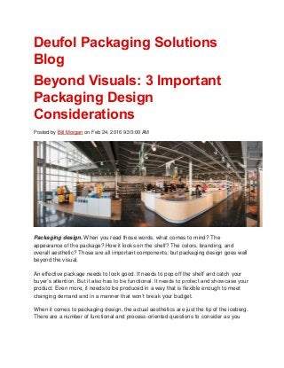 Deufol Packaging Solutions
Blog
Beyond Visuals: 3 Important
Packaging Design
Considerations
Posted by Bill Morgan on Feb 24, 2016 9:30:00 AM
Packaging design. When you read those words, what comes to mind? The
appearance of the package? How it looks on the shelf? The colors, branding, and
overall aesthetic? Those are all important components, but packaging design goes well
beyond the visual.
An effective package needs to look good. It needs to pop off the shelf and catch your
buyer’s attention. But it also has to be functional. It needs to protect and showcase your
product. Even more, it needs to be produced in a way that is flexible enough to meet
changing demand and in a manner that won’t break your budget.
When it comes to packaging design, the actual aesthetics are just the tip of the iceberg.
There are a number of functional and process-oriented questions to consider as you
 