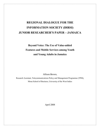 REGIONAL DIALOGUE FOR THE 
INFORMATION SOCIETY (DIRSI) 
JUNIOR RESEARCHER’S PAPER – JAMAICA 
Beyond Voice: The Use of Value-added 
Features and Mobile Services among Youth 
and Young Adults in Jamaica 
Allison Brown, 
Research Assistant, Telecommunications Policy and Management Programme (TPM), 
Mona School of Business, University of the West Indies 
April 2008 
 