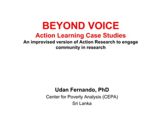BEYOND VOICE
Action Learning Case Studies
An improvised version of Action Research to engage
community in research
Udan Fernando, PhD
Center for Poverty Analysis (CEPA)
Sri Lanka
 