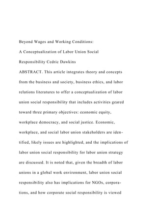 Beyond Wages and Working Conditions:
A Conceptualization of Labor Union Social
Responsibility Cedric Dawkins
ABSTRACT. This article integrates theory and concepts
from the business and society, business ethics, and labor
relations literatures to offer a conceptualization of labor
union social responsibility that includes activities geared
toward three primary objectives: economic equity,
workplace democracy, and social justice. Economic,
workplace, and social labor union stakeholders are iden-
tified, likely issues are highlighted, and the implications of
labor union social responsibility for labor union strategy
are discussed. It is noted that, given the breadth of labor
unions in a global work environment, labor union social
responsibility also has implications for NGOs, corpora-
tions, and how corporate social responsibility is viewed
 
