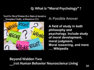 Beyond Walden Two
__21st Human Behavior Neuroscience Living
Q: What is “Moral Psychology” ?
A: Possible Answer
A field of study in both
philosophy and
psychology. Include study
of moral development,
moral judgment,
Moral reasoning, and more
…. Wikipedia
01
 