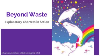 Beyond Waste
Exploratory Charters in Action
@aclairefication #deliveragile2018
 