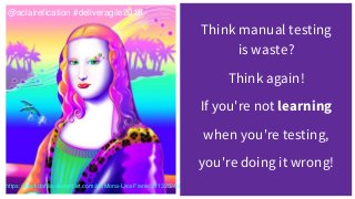 Think manual testing
is waste?
Think again!
If you're not learning
when you're testing,
you're doing it wrong!
@aclairefication #deliveragile2018
https://blackdahlia.deviantart.com/art/Mona-Lisa-Frank-211325249
 