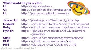 Which world do you prefer?
UI: https://xkpasswd.net/
UI: http://correcthorsebatterystaple.net
UI: http://password.optionfactory.net/
Javascript: http://preshing.com/files/xkcd_pw.js.php
NodeJS: https://github.com/fardog/node-xkcd-password
Ruby: https://github.com/rasmus-storjohann/xkcdpass
Python: https://github.com/redacted/XKCD-password
-generator
Shell: https://github.com/danielmcgraw/xkcdpass
PHP: https://github.com/cesarzavala/xkcd
Perl: https://github.com/CS-CLUB/xkcd-936
@aclairefication #deliveragile2018
 