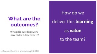 What are the
outcomes?
What did we discover?
How did we discover it?
How do we
deliver this learning
as value
to the team?
@aclairefication #deliveragile2018
 